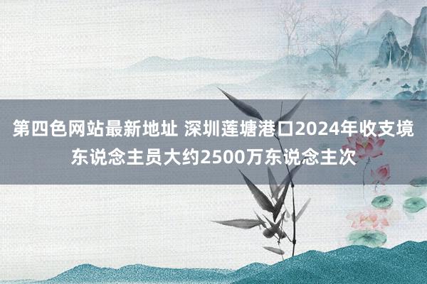 第四色网站最新地址 深圳莲塘港口2024年收支境东说念主员大约2500万东说念主次