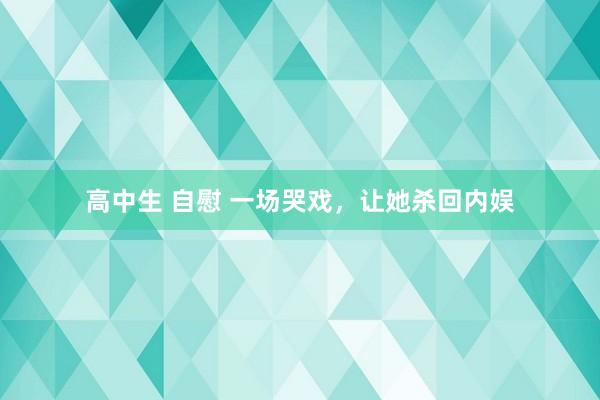 高中生 自慰 一场哭戏，让她杀回内娱