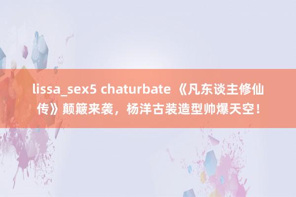 lissa_sex5 chaturbate 《凡东谈主修仙传》颠簸来袭，杨洋古装造型帅爆天空！