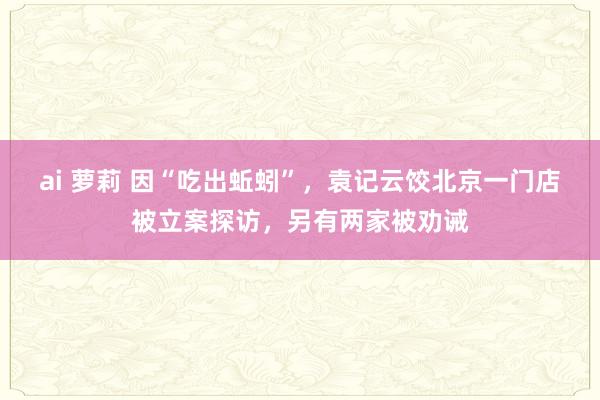 ai 萝莉 因“吃出蚯蚓”，袁记云饺北京一门店被立案探访，另有两家被劝诫