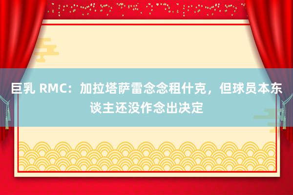 巨乳 RMC：加拉塔萨雷念念租什克，但球员本东谈主还没作念出决定