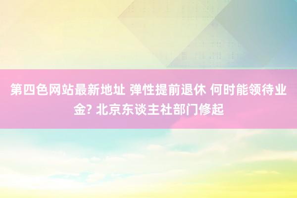 第四色网站最新地址 弹性提前退休 何时能领待业金? 北京东谈主社部门修起