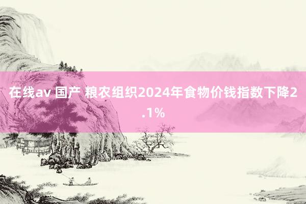 在线av 国产 粮农组织2024年食物价钱指数下降2.1%