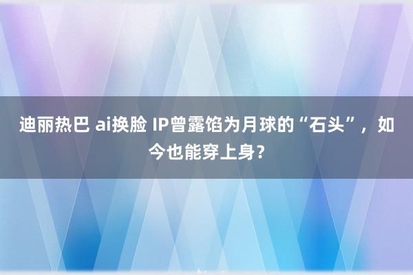 迪丽热巴 ai换脸 IP曾露馅为月球的“石头”，如今也能穿上身？