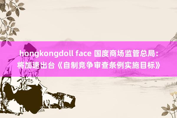 hongkongdoll face 国度商场监管总局：将加速出台《自制竞争审查条例实施目标》