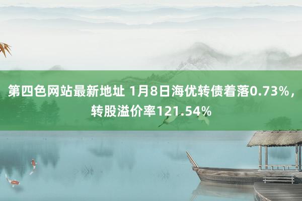 第四色网站最新地址 1月8日海优转债着落0.73%，转股溢价率121.54%