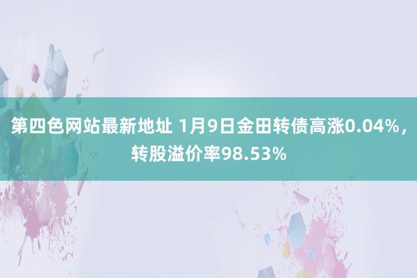 第四色网站最新地址 1月9日金田转债高涨0.04%，转股溢价率98.53%