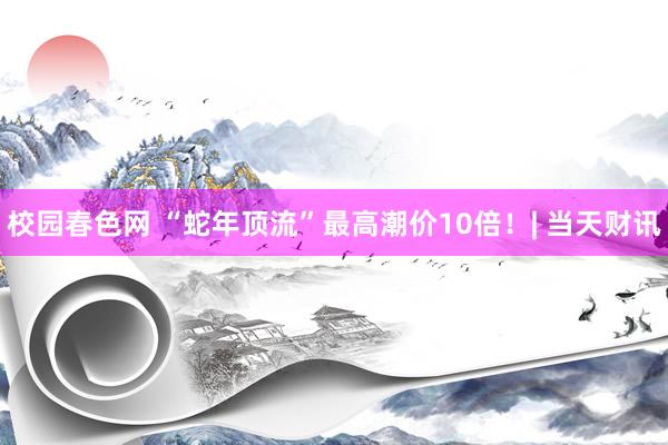 校园春色网 “蛇年顶流”最高潮价10倍！| 当天财讯