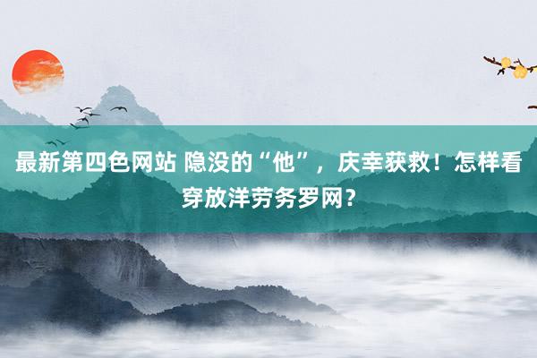 最新第四色网站 隐没的“他”，庆幸获救！怎样看穿放洋劳务罗网？