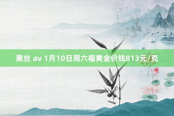 黑丝 av 1月10日周六福黄金价钱813元/克