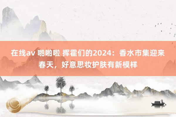 在线av 啪啪啦 挥霍们的2024：香水市集迎来春天，好意思妆护肤有新模样