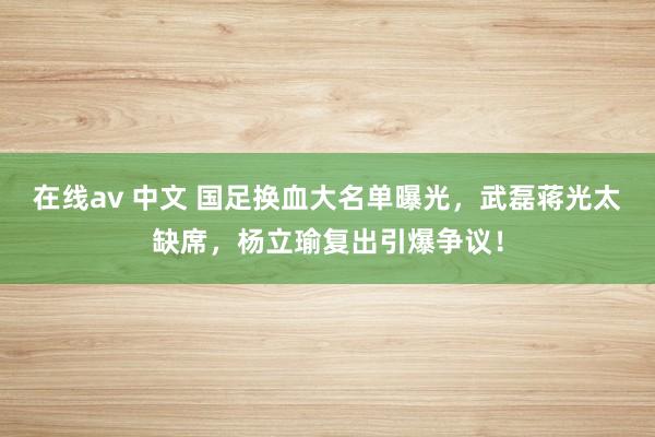 在线av 中文 国足换血大名单曝光，武磊蒋光太缺席，杨立瑜复出引爆争议！