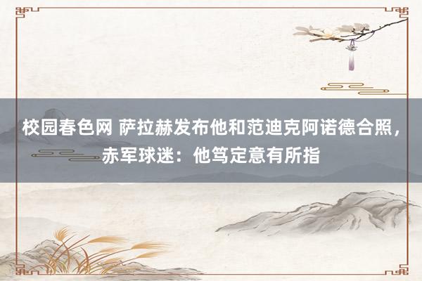 校园春色网 萨拉赫发布他和范迪克阿诺德合照，赤军球迷：他笃定意有所指