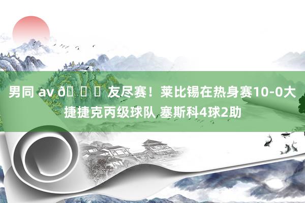 男同 av 👀友尽赛！莱比锡在热身赛10-0大捷捷克丙级球队 塞斯科4球2助