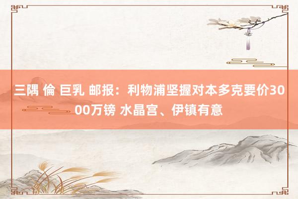 三隅 倫 巨乳 邮报：利物浦坚握对本多克要价3000万镑 水晶宫、伊镇有意