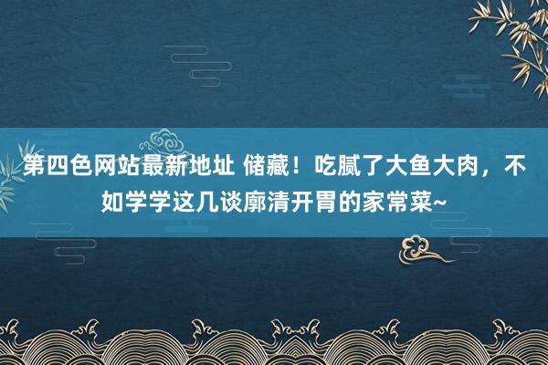 第四色网站最新地址 储藏！吃腻了大鱼大肉，不如学学这几谈廓清开胃的家常菜~