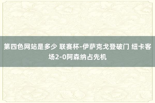 第四色网站是多少 联赛杯-伊萨克戈登破门 纽卡客场2-0阿森纳占先机