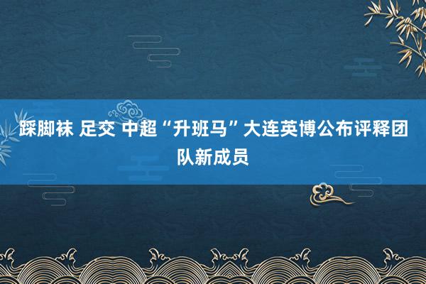 踩脚袜 足交 中超“升班马”大连英博公布评释团队新成员