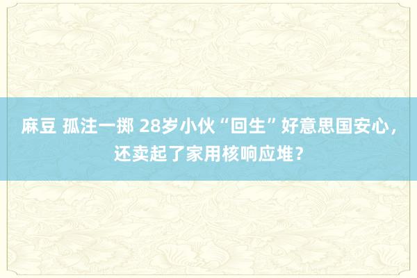 麻豆 孤注一掷 28岁小伙“回生”好意思国安心，还卖起了家用核响应堆？