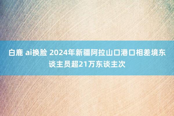 白鹿 ai换脸 2024年新疆阿拉山口港口相差境东谈主员超21万东谈主次