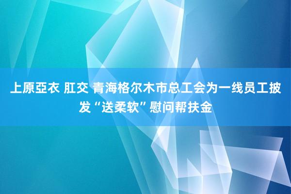 上原亞衣 肛交 青海格尔木市总工会为一线员工披发“送柔软”慰问帮扶金