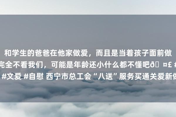 和学生的爸爸在他家做爱，而且是当着孩子面前做爱，太刺激了，孩子完全不看我们，可能是年龄还小什么都不懂吧🤣 #同城 #文爱 #自慰 西宁市总工会“八送”服务买通关爱新做事步地做事者“临了一公里”