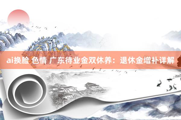 ai换脸 色情 广东待业金双休养：退休金增补详解