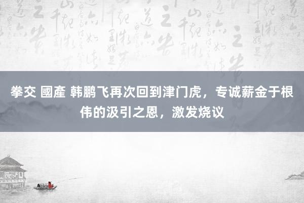 拳交 國產 韩鹏飞再次回到津门虎，专诚薪金于根伟的汲引之恩，激发烧议