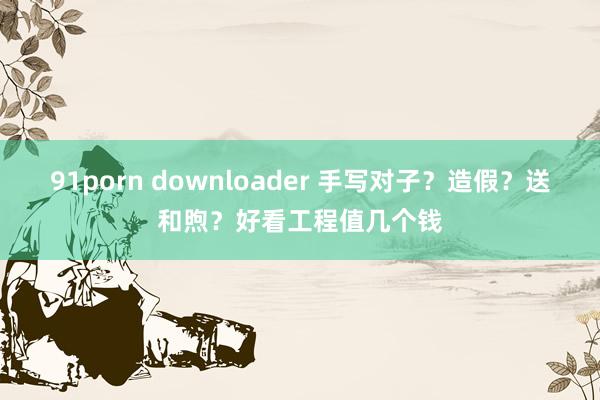 91porn downloader 手写对子？造假？送和煦？好看工程值几个钱