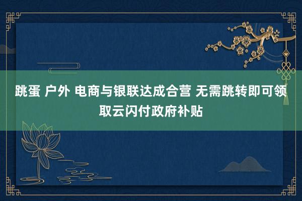 跳蛋 户外 电商与银联达成合营 无需跳转即可领取云闪付政府补贴