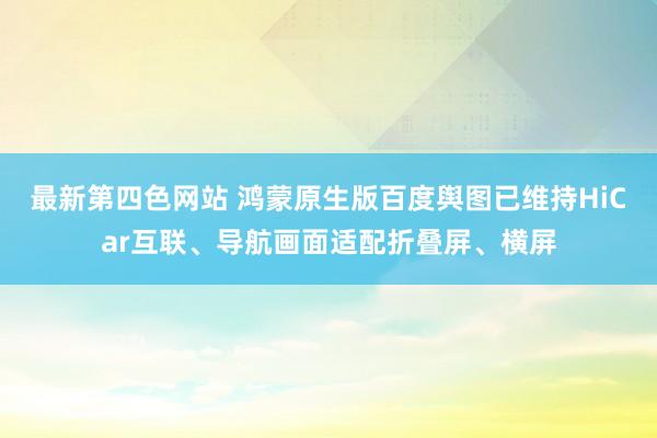 最新第四色网站 鸿蒙原生版百度舆图已维持HiCar互联、导航画面适配折叠屏、横屏