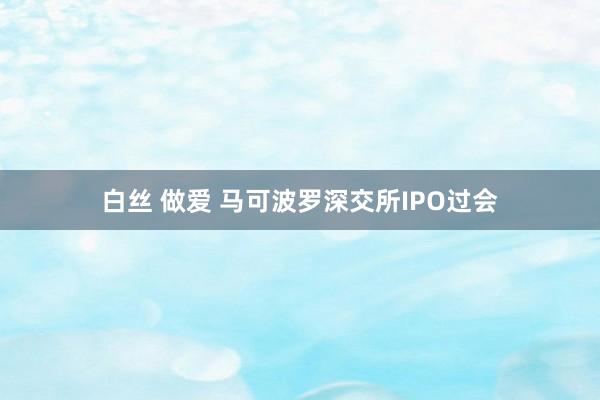 白丝 做爱 马可波罗深交所IPO过会