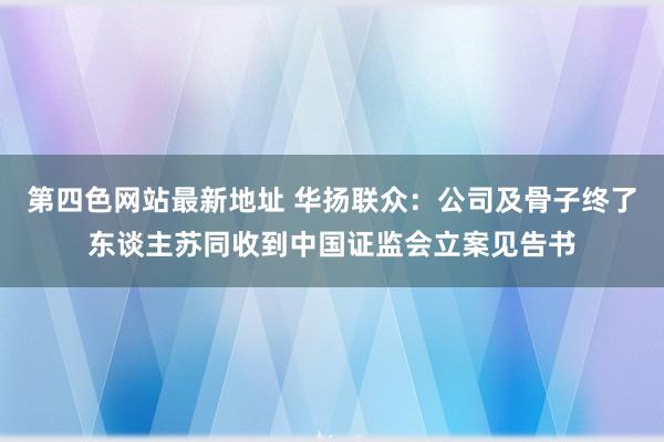 第四色网站最新地址 华扬联众：公司及骨子终了东谈主苏同收到中国证监会立案见告书