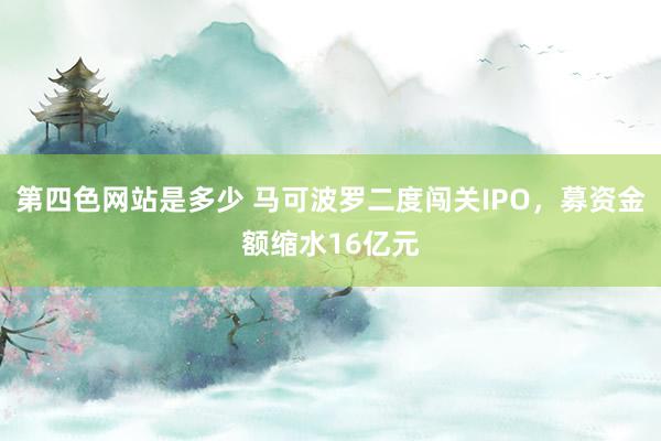 第四色网站是多少 马可波罗二度闯关IPO，募资金额缩水16亿元