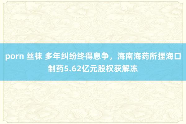 porn 丝袜 多年纠纷终得息争，海南海药所捏海口制药5.62亿元股权获解冻