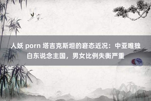 人妖 porn 塔吉克斯坦的窘态近况：中亚唯独白东说念主国，男女比例失衡严重