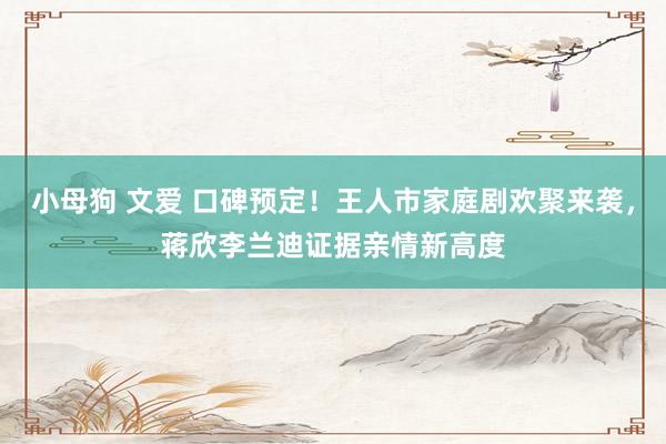 小母狗 文爱 口碑预定！王人市家庭剧欢聚来袭，蒋欣李兰迪证据亲情新高度